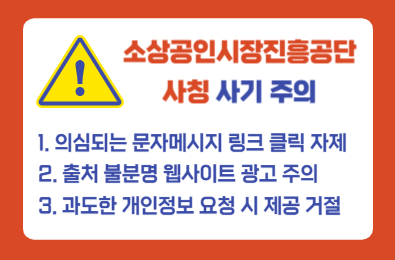 소상공인시장진흥공단 사칭 사기 주의 1.의심되는 문자메시지 링크 클릭 자제 2.출처 불분명 웹사이트 광고 주의 3.과도한 개인정보 요청 시 제공 거절